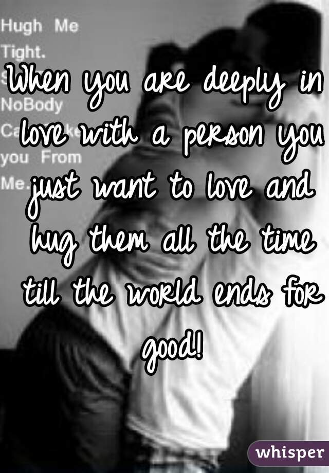 When you are deeply in love with a person you just want to love and hug them all the time till the world ends for good!