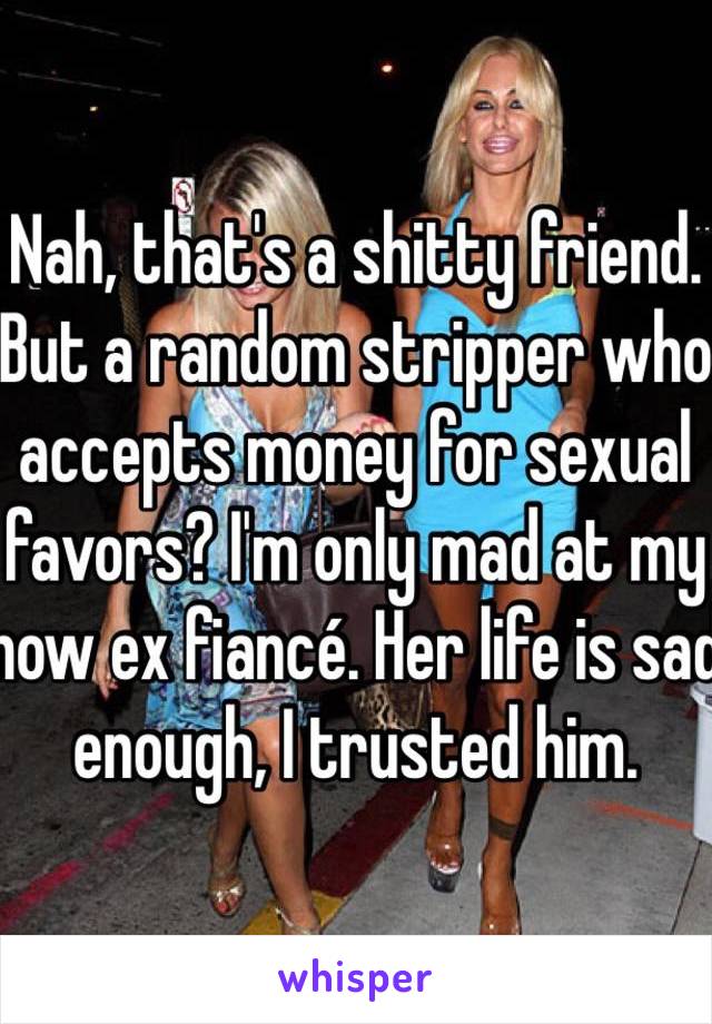 Nah, that's a shitty friend. But a random stripper who accepts money for sexual favors? I'm only mad at my now ex fiancé. Her life is sad enough, I trusted him. 