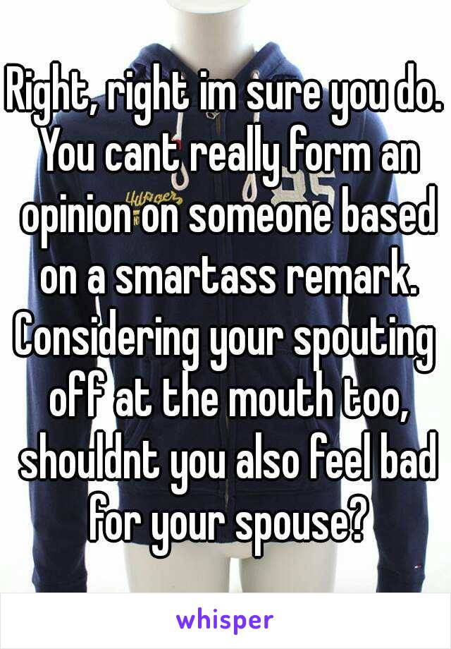 Right, right im sure you do. You cant really form an opinion on someone based on a smartass remark.
Considering your spouting off at the mouth too, shouldnt you also feel bad for your spouse?
