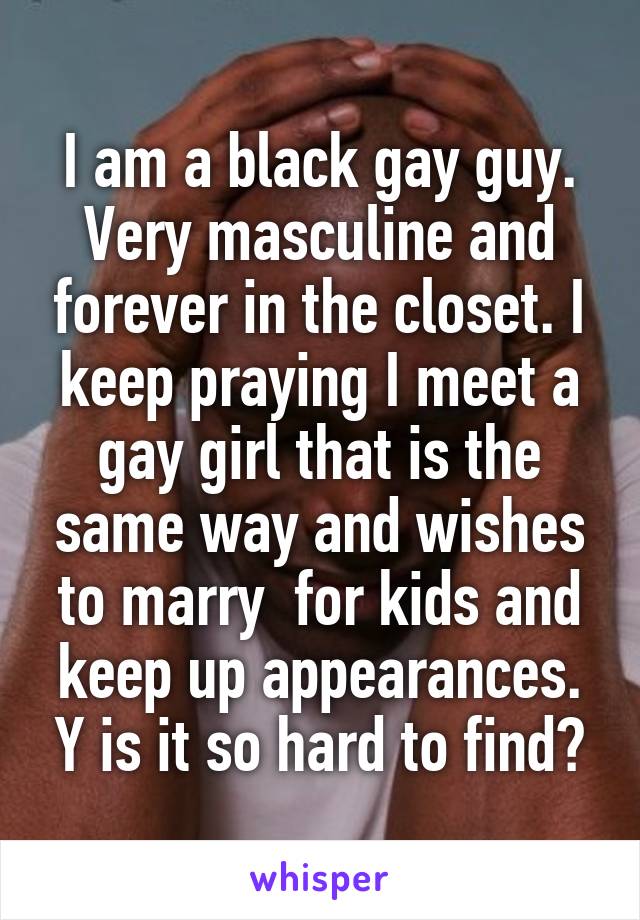 I am a black gay guy. Very masculine and forever in the closet. I keep praying I meet a gay girl that is the same way and wishes to marry  for kids and keep up appearances. Y is it so hard to find?