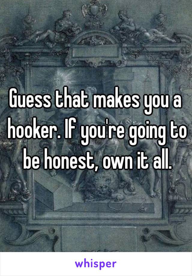 Guess that makes you a hooker. If you're going to be honest, own it all.