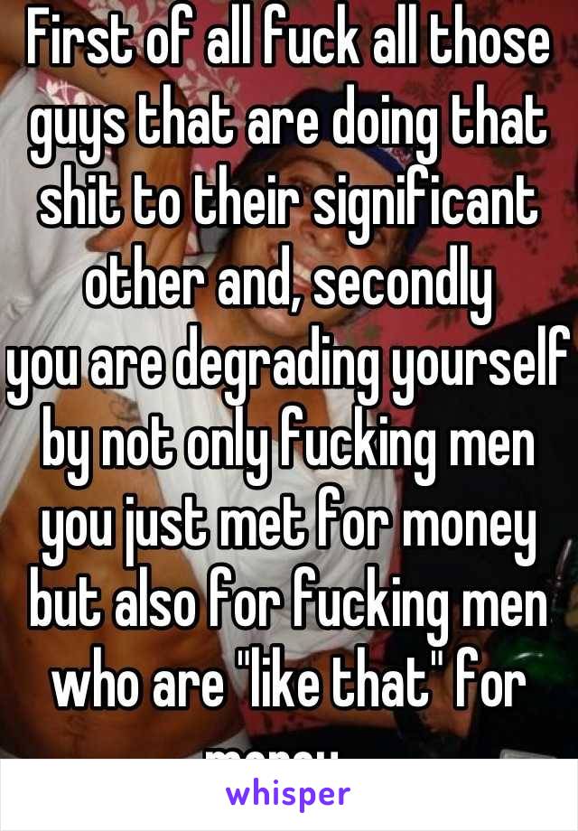 First of all fuck all those guys that are doing that shit to their significant other and, secondly 
you are degrading yourself by not only fucking men you just met for money but also for fucking men who are "like that" for money.  