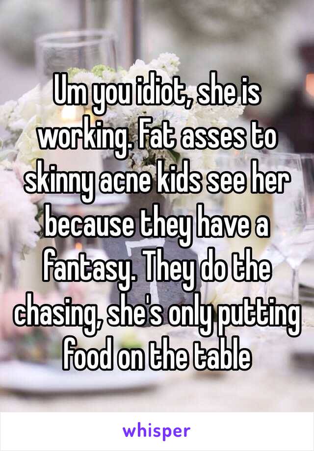 Um you idiot, she is working. Fat asses to skinny acne kids see her because they have a fantasy. They do the chasing, she's only putting food on the table