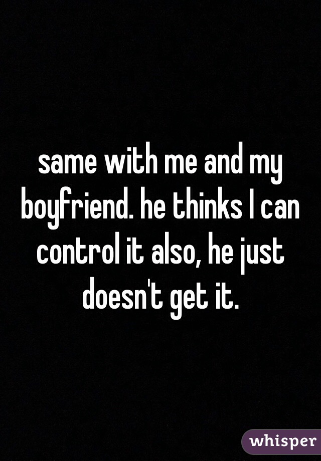 same with me and my boyfriend. he thinks I can control it also, he just doesn't get it. 