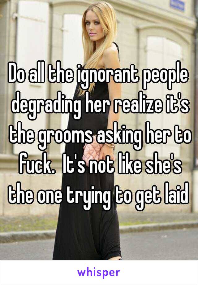 Do all the ignorant people degrading her realize it's the grooms asking her to fuck.  It's not like she's the one trying to get laid 