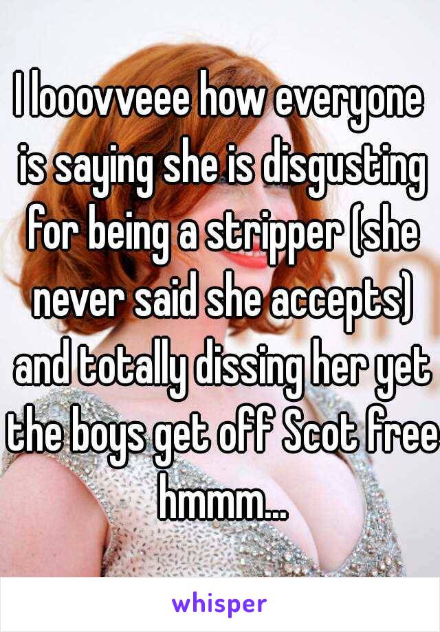 I looovveee how everyone is saying she is disgusting for being a stripper (she never said she accepts) and totally dissing her yet the boys get off Scot free hmmm...