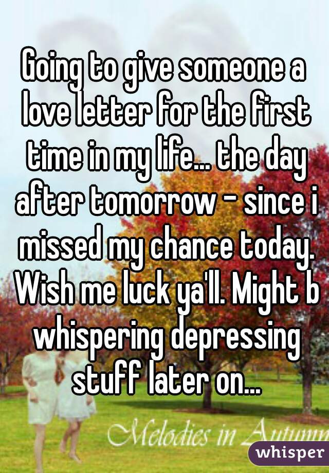 Going to give someone a love letter for the first time in my life... the day after tomorrow - since i missed my chance today. Wish me luck ya'll. Might b whispering depressing stuff later on...