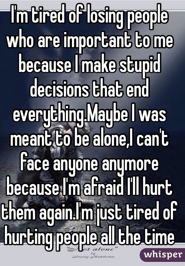 I'm tired of losing people who are important to me because I make stupid decisions that end everything.Maybe I was meant to be alone,I can't face anyone anymore because I'm afraid I'll hurt them again.I'm just tired of hurting people all the time