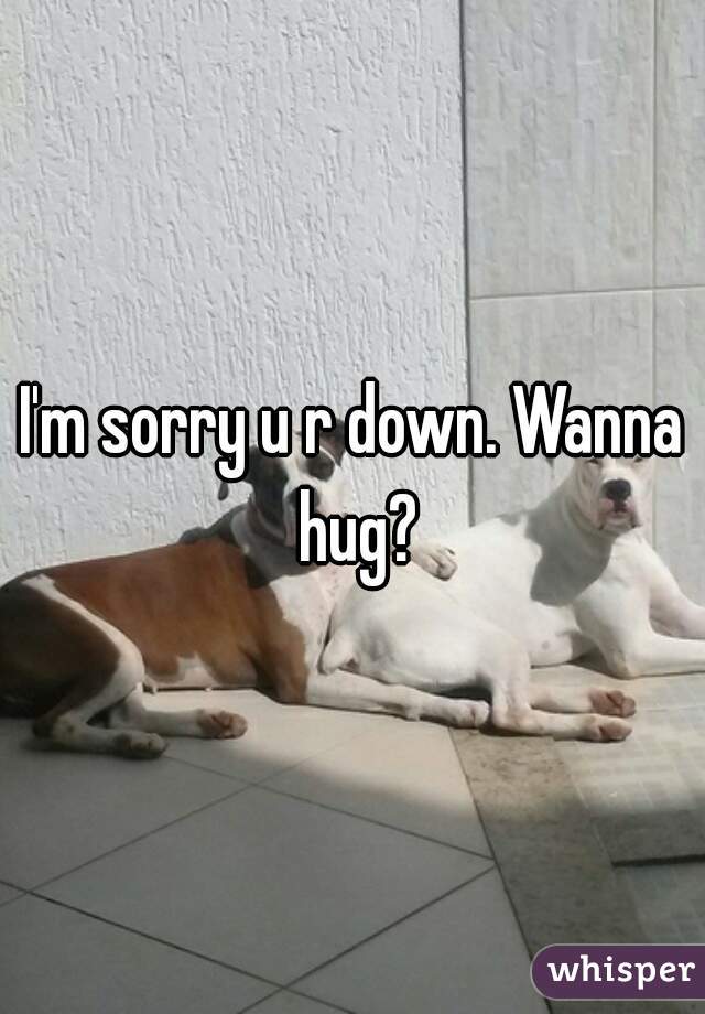I'm sorry u r down. Wanna hug?