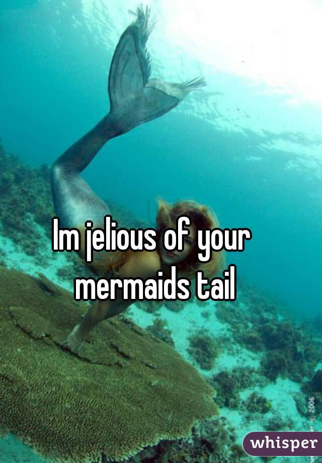 Im jelious of your mermaids tail