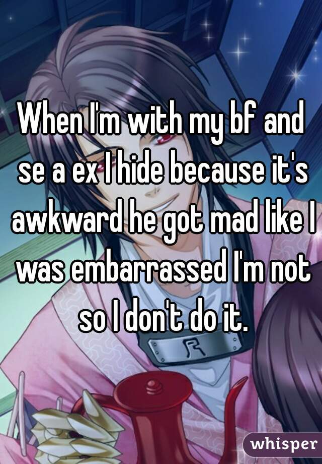 When I'm with my bf and se a ex I hide because it's awkward he got mad like I was embarrassed I'm not so I don't do it.