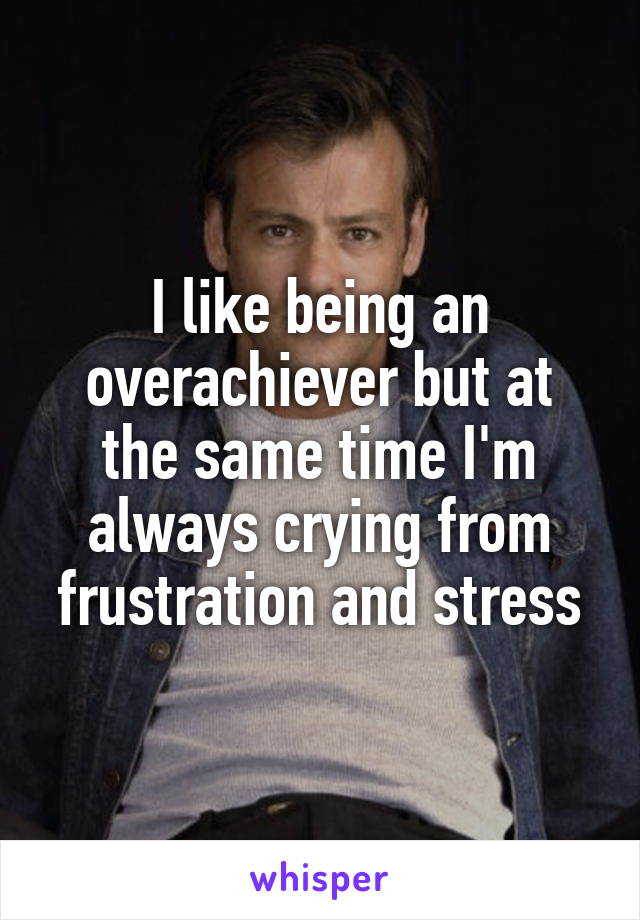 I like being an overachiever but at the same time I'm always crying from frustration and stress