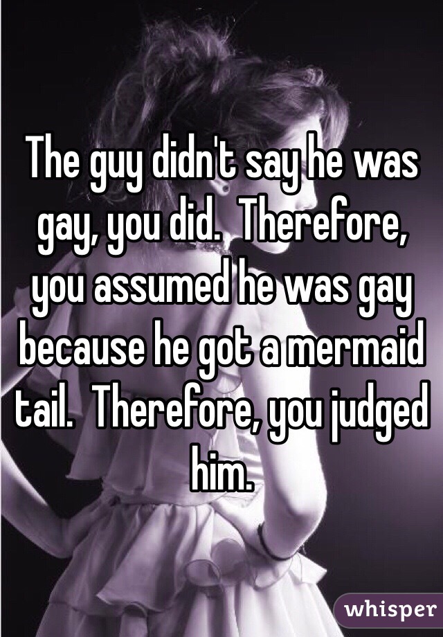 The guy didn't say he was gay, you did.  Therefore, you assumed he was gay because he got a mermaid tail.  Therefore, you judged him.