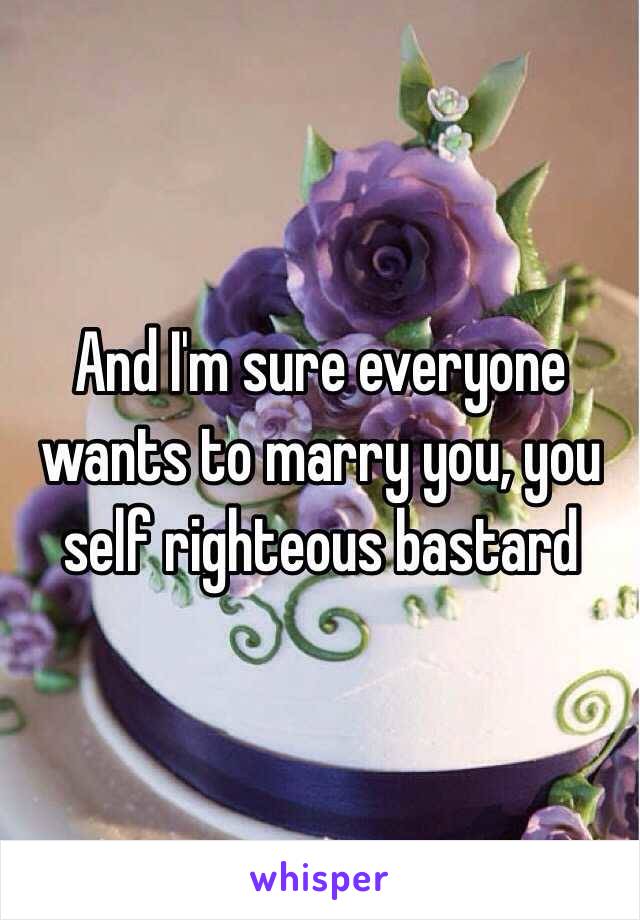 And I'm sure everyone wants to marry you, you self righteous bastard 