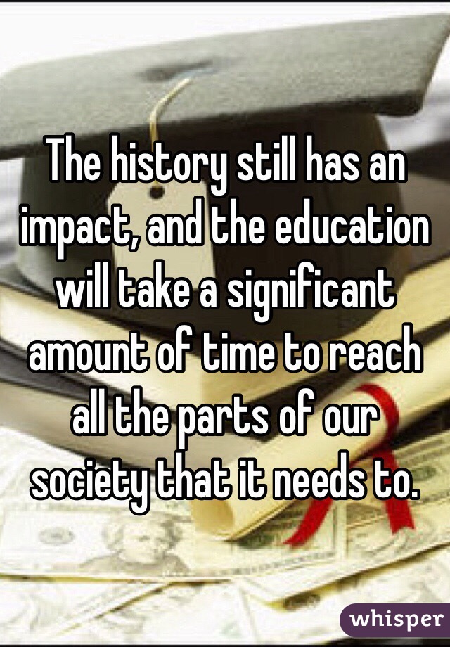 The history still has an impact, and the education will take a significant amount of time to reach all the parts of our society that it needs to.