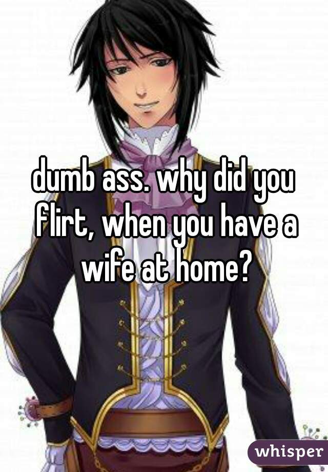 dumb ass. why did you flirt, when you have a wife at home?