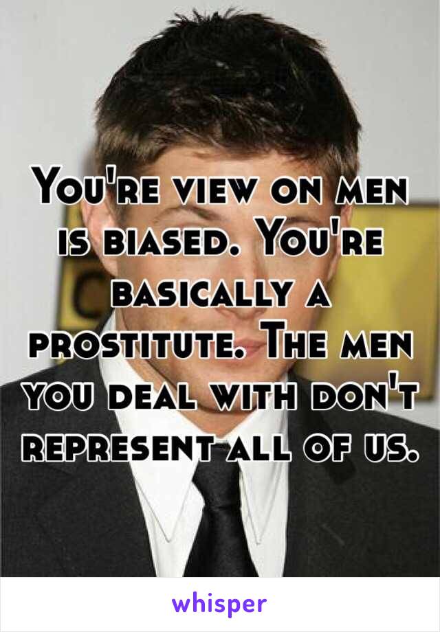 You're view on men is biased. You're basically a prostitute. The men you deal with don't represent all of us. 