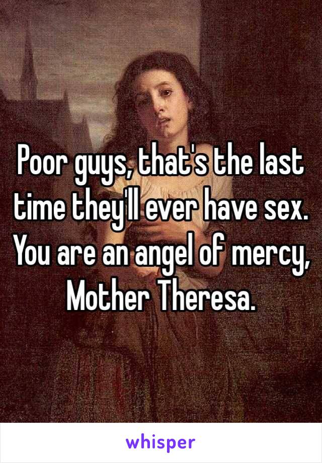 Poor guys, that's the last time they'll ever have sex. You are an angel of mercy, Mother Theresa. 