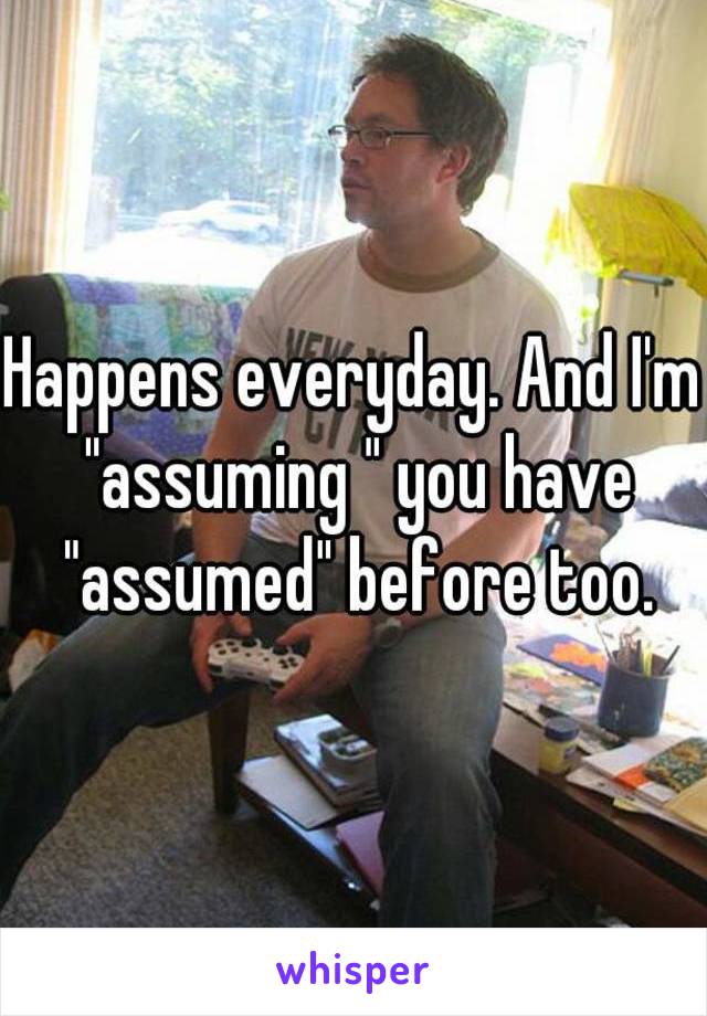 Happens everyday. And I'm "assuming " you have "assumed" before too.