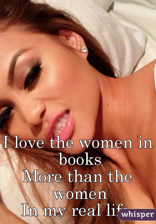 I love the women in books
More than the women
In my real life.