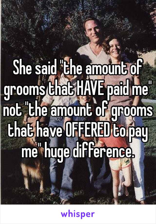 She said "the amount of grooms that HAVE paid me" not "the amount of grooms that have OFFERED to pay me" huge difference.
