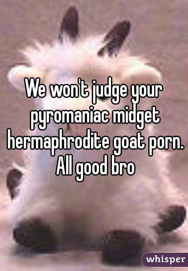 We won't judge your pyromaniac midget hermaphrodite goat porn. All good bro