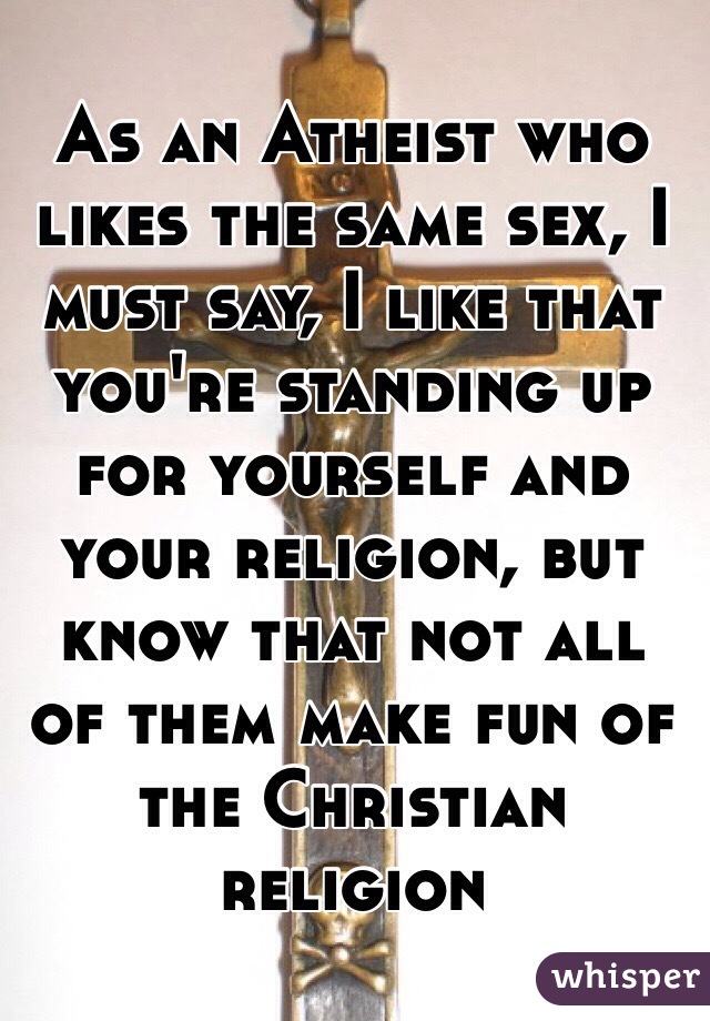 As an Atheist who likes the same sex, I must say, I like that you're standing up for yourself and your religion, but know that not all of them make fun of the Christian religion