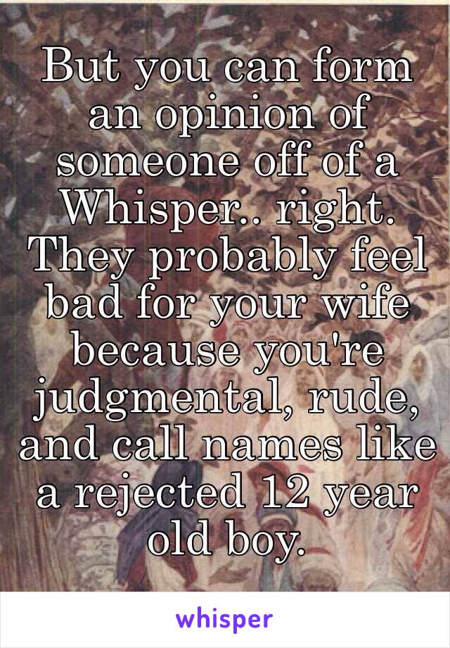 But you can form an opinion of someone off of a Whisper.. right. 
They probably feel bad for your wife because you're judgmental, rude, and call names like a rejected 12 year old boy. 