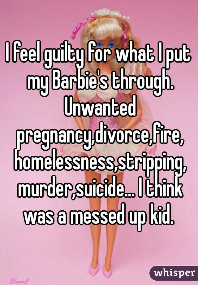 I feel guilty for what I put my Barbie's through. Unwanted pregnancy,divorce,fire, homelessness,stripping, murder,suicide... I think was a messed up kid. 
