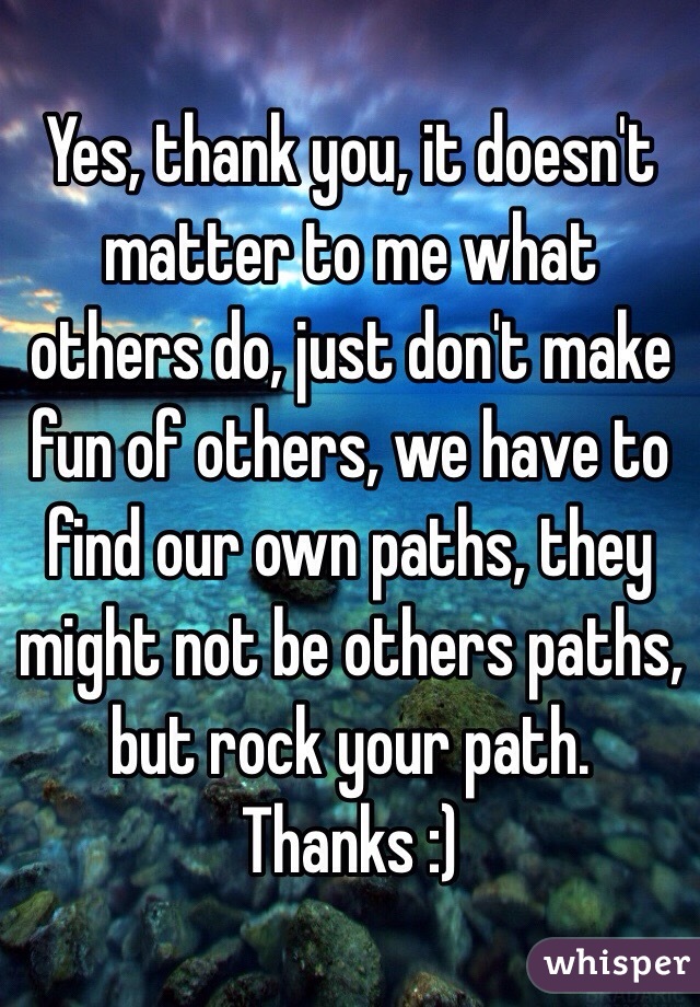 Yes, thank you, it doesn't matter to me what others do, just don't make fun of others, we have to find our own paths, they might not be others paths, but rock your path. Thanks :)