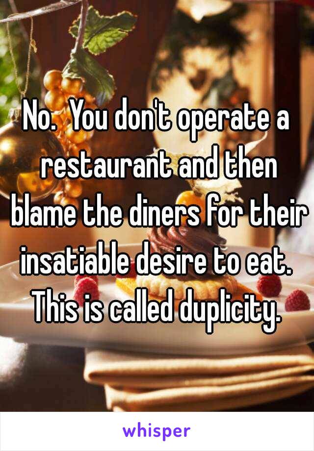 No.  You don't operate a restaurant and then blame the diners for their insatiable desire to eat.  This is called duplicity. 