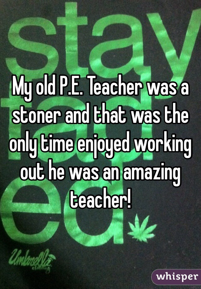 My old P.E. Teacher was a stoner and that was the only time enjoyed working out he was an amazing teacher!