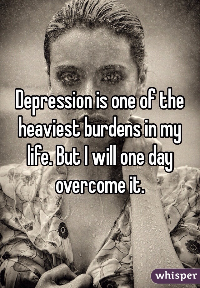 Depression is one of the heaviest burdens in my life. But I will one day overcome it. 