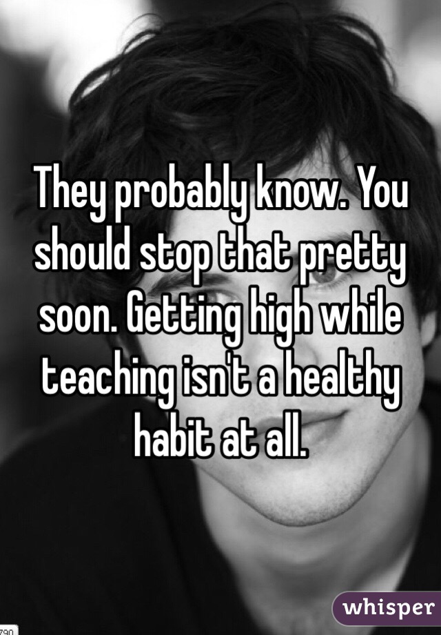 They probably know. You should stop that pretty soon. Getting high while teaching isn't a healthy habit at all.
