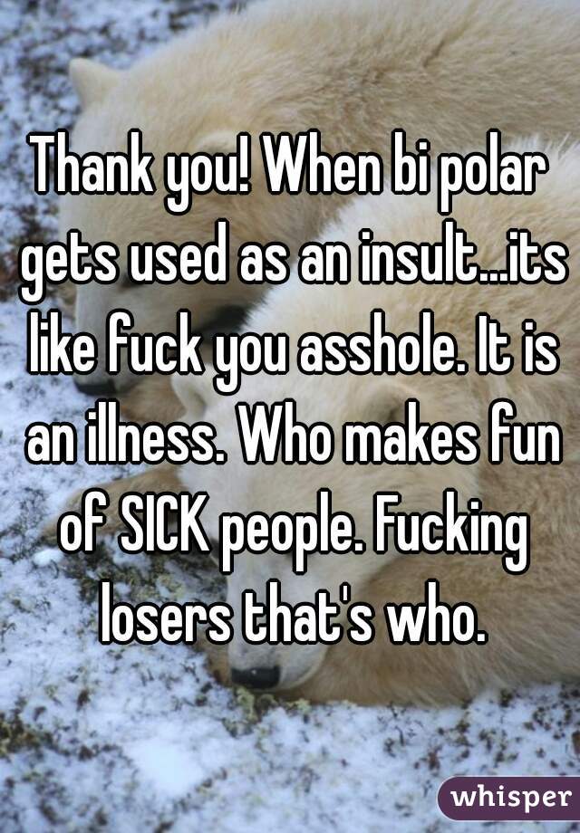 Thank you! When bi polar gets used as an insult...its like fuck you asshole. It is an illness. Who makes fun of SICK people. Fucking losers that's who.