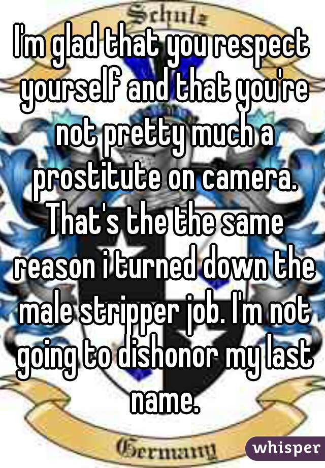 I'm glad that you respect yourself and that you're not pretty much a prostitute on camera. That's the the same reason i turned down the male stripper job. I'm not going to dishonor my last name.