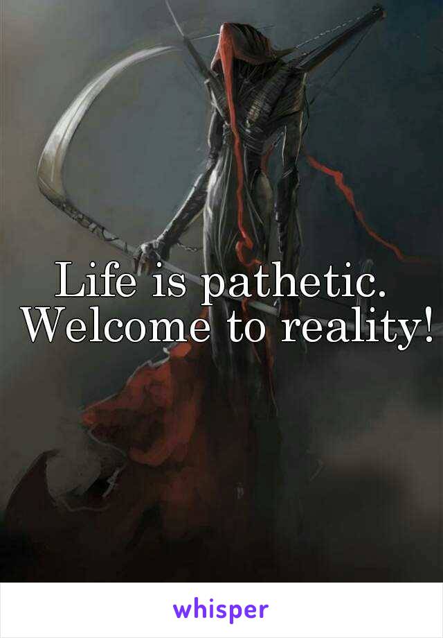 Life is pathetic. Welcome to reality!