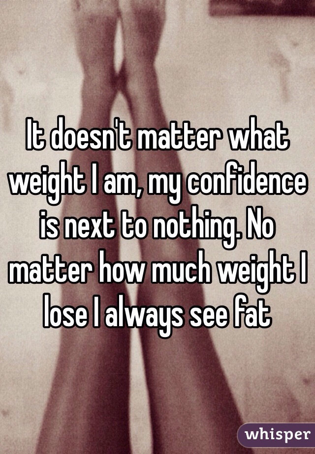 It doesn't matter what weight I am, my confidence is next to nothing. No matter how much weight I lose I always see fat