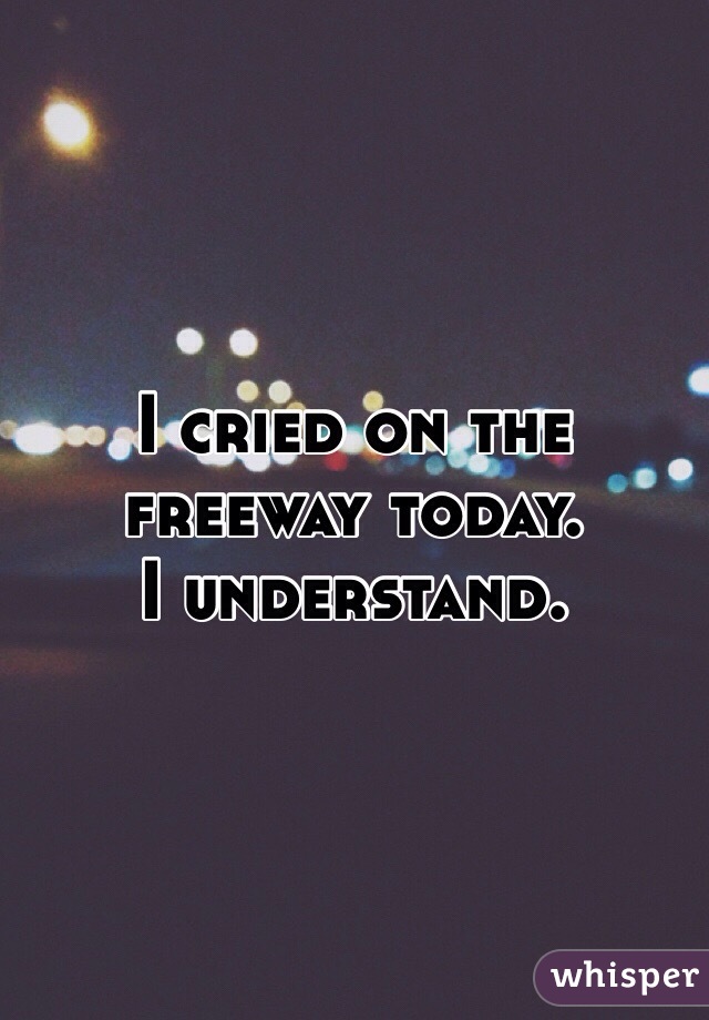 I cried on the freeway today.
I understand. 