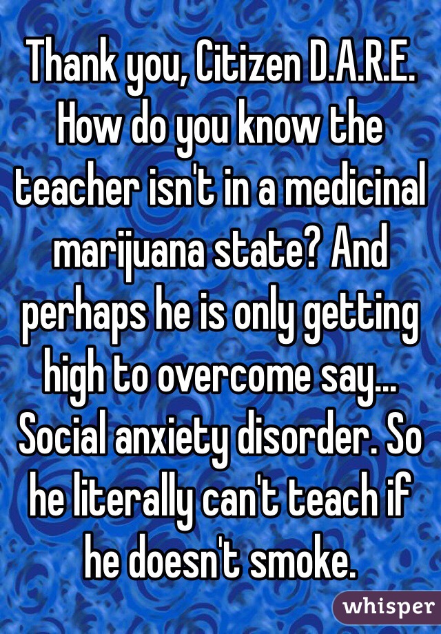 Thank you, Citizen D.A.R.E.
How do you know the teacher isn't in a medicinal marijuana state? And perhaps he is only getting high to overcome say... Social anxiety disorder. So he literally can't teach if he doesn't smoke.
