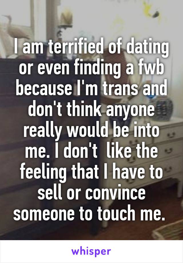 I am terrified of dating or even finding a fwb because I'm trans and don't think anyone really would be into me. I don't  like the feeling that I have to sell or convince someone to touch me. 