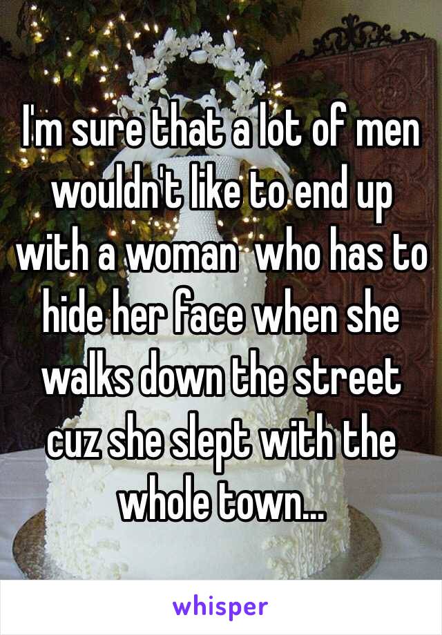 I'm sure that a lot of men wouldn't like to end up with a woman  who has to hide her face when she walks down the street cuz she slept with the whole town...