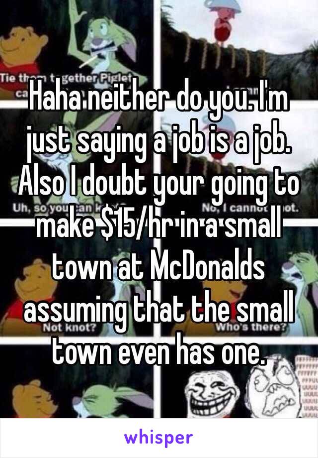 Haha neither do you. I'm just saying a job is a job. Also I doubt your going to make $15/hr in a small town at McDonalds assuming that the small town even has one. 