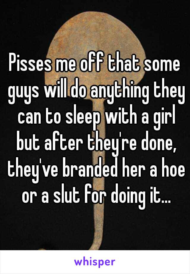 Pisses me off that some guys will do anything they can to sleep with a girl but after they're done, they've branded her a hoe or a slut for doing it...