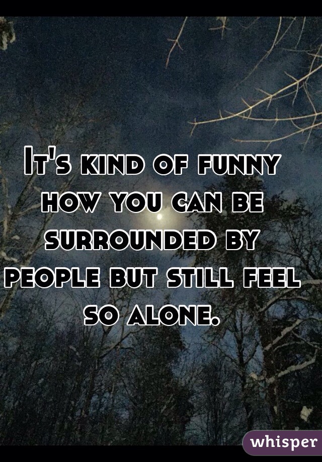 Its Kind Of Funny How You Can Be Surrounded By People But Still Feel