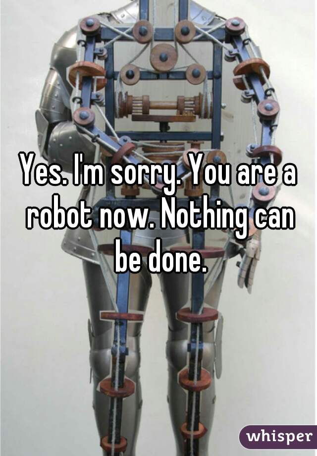 Yes. I'm sorry. You are a robot now. Nothing can be done.