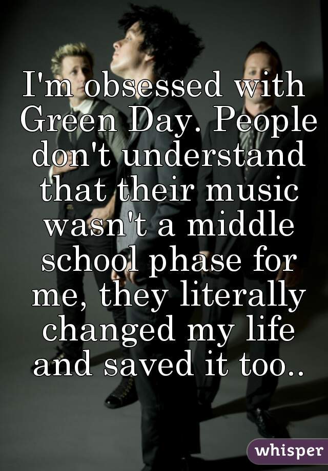I'm obsessed with Green Day. People don't understand that their music wasn't a middle school phase for me, they literally changed my life and saved it too..