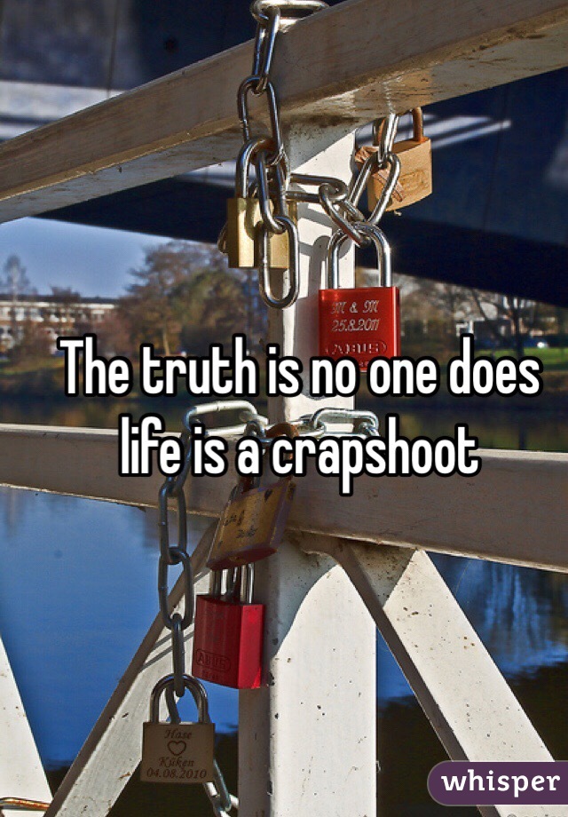 The truth is no one does life is a crapshoot 