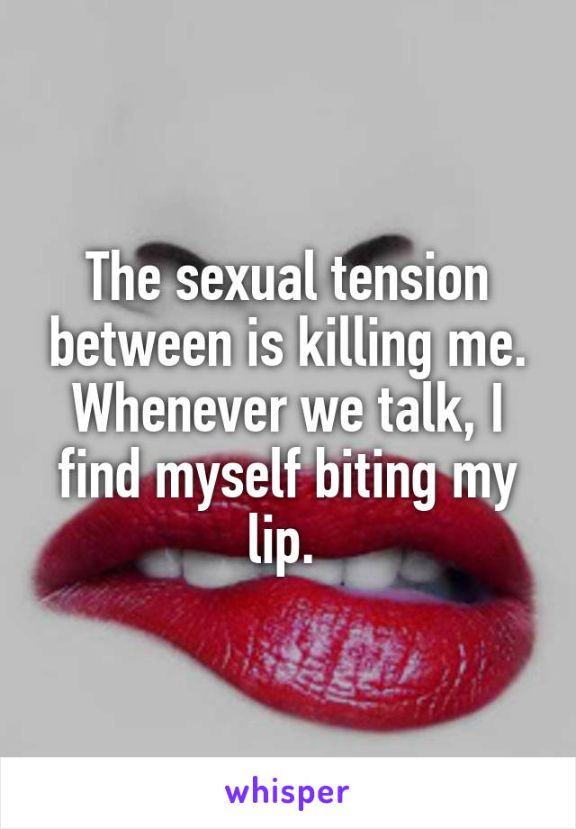 The sexual tension between is killing me. Whenever we talk, I find myself biting my lip. 