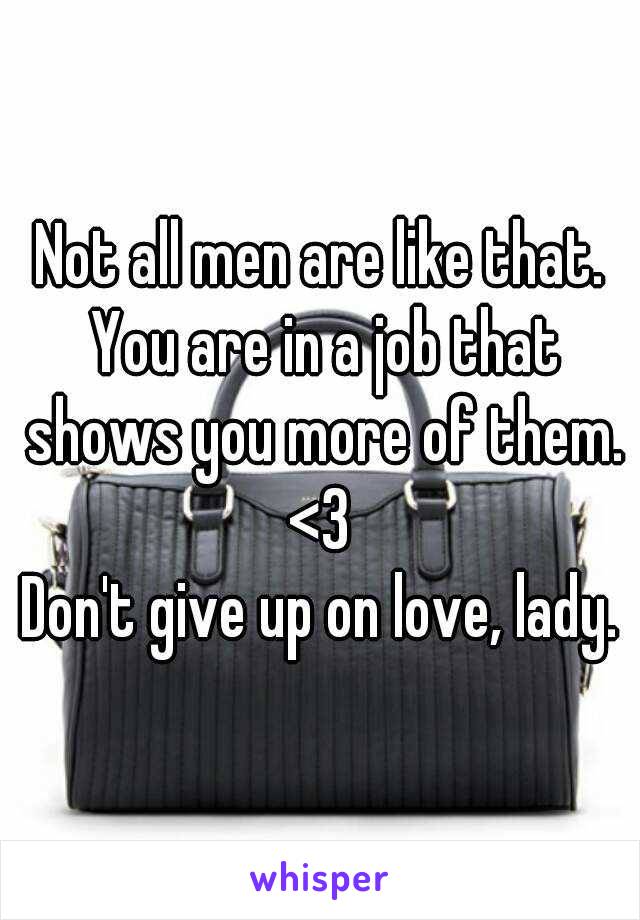 Not all men are like that. You are in a job that shows you more of them. <3 
Don't give up on love, lady.